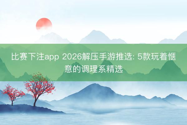 比赛下注app 2026解压手游推选: 5款玩着惬意的调理系精选