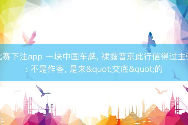 比赛下注app 一块中国车牌， 裸露普京此行信得过主张: 不是作客， 是来"交底"的