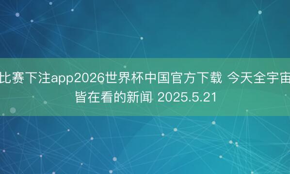 比赛下注app2026世界杯中国官方下载 今天全宇宙皆在看的新闻 2025.5.21