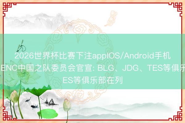 2026世界杯比赛下注appIOS/Android手机版下载 ENC中国之队委员会官宣: BLG、JDG、TES等俱乐部在列