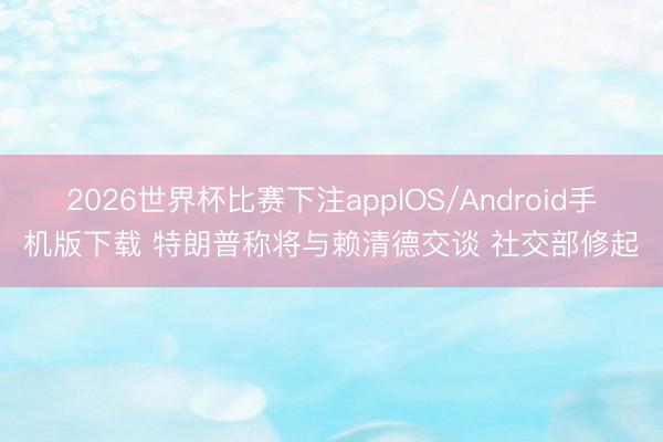 2026世界杯比赛下注appIOS/Android手机版下载 特朗普称将与赖清德交谈 社交部修起