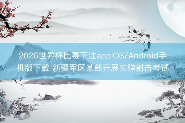 2026世界杯比赛下注appIOS/Android手机版下载 新疆军区某部开展实弹射击考试
