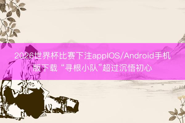 2026世界杯比赛下注appIOS/Android手机版下载 “寻根小队”超过沉悟初心