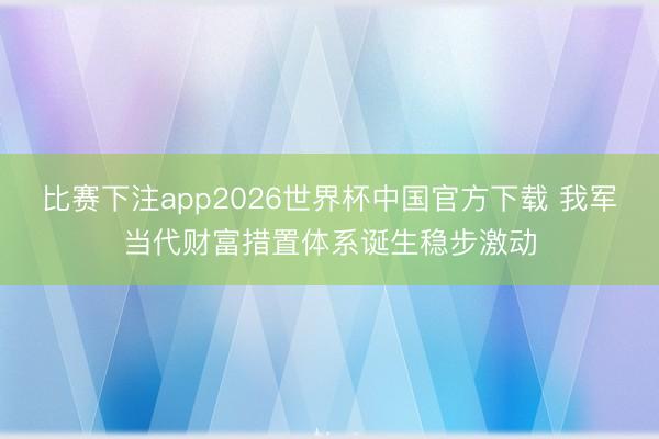 比赛下注app2026世界杯中国官方下载 我军当代财富措置体系诞生稳步激动