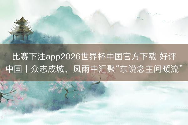 比赛下注app2026世界杯中国官方下载 好评中国丨众志成城，风雨中汇聚“东说念主间暖流”