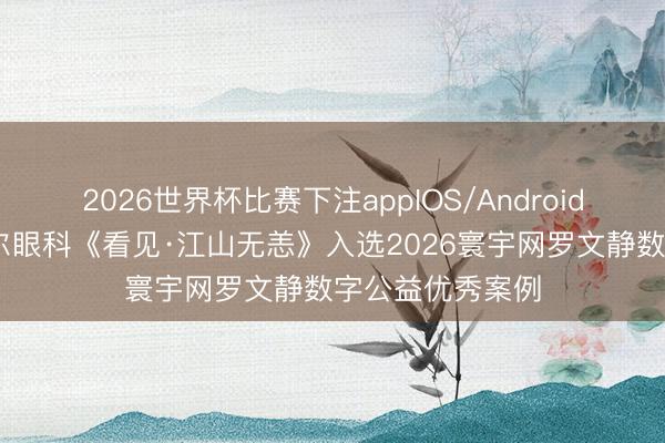 2026世界杯比赛下注appIOS/Android手机版下载 爱尔眼科《看见·江山无恙》入选2026寰宇网罗文静数字公益优秀案例