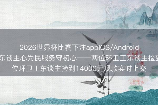 2026世界杯比赛下注appIOS/Android手机版下载 弊绝风清暖东谈主心为民服务守初心——两位环卫工东谈主捡到14000元现款实时上交