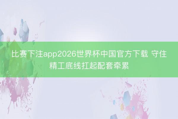 比赛下注app2026世界杯中国官方下载 守住精工底线扛起配套牵累