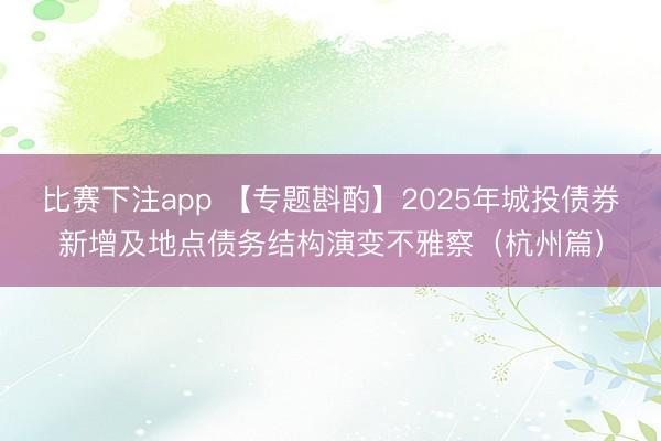 比赛下注app 【专题斟酌】2025年城投债券新增及地点债务结构演变不雅察（杭州篇）