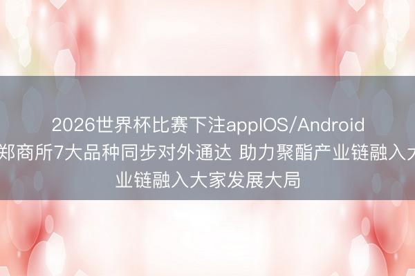 2026世界杯比赛下注appIOS/Android手机版下载 郑商所7大品种同步对外通达 助力聚酯产业链融入大家发展大局