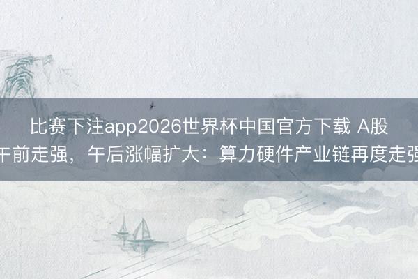 比赛下注app2026世界杯中国官方下载 A股午前走强,午后涨幅扩大:算力硬件产业链再度走强