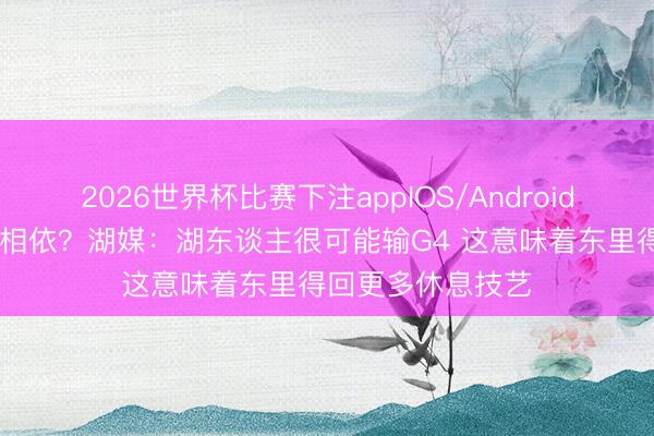 2026世界杯比赛下注appIOS/Android手机版下载 吉恶相依？湖媒：湖东谈主很可能输G4 这意味着东里得回更多休息技艺