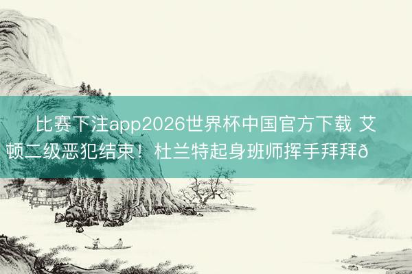 比赛下注app2026世界杯中国官方下载 艾顿二级恶犯结束！杜兰特起身班师挥手拜拜👋