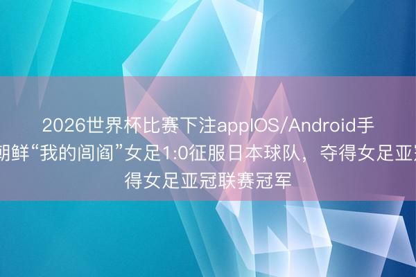 2026世界杯比赛下注appIOS/Android手机版下载 朝鲜“我的闾阎”女足1:0征服日本球队,夺得女足亚冠联赛冠军