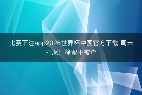 比赛下注app2026世界杯中国官方下载 周末打虎!徐留平被查