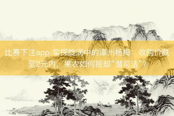 比赛下注app 实探旋涡中的漳州杨梅：收购价跌至2元内，果农如何拒却“潜司法”？
