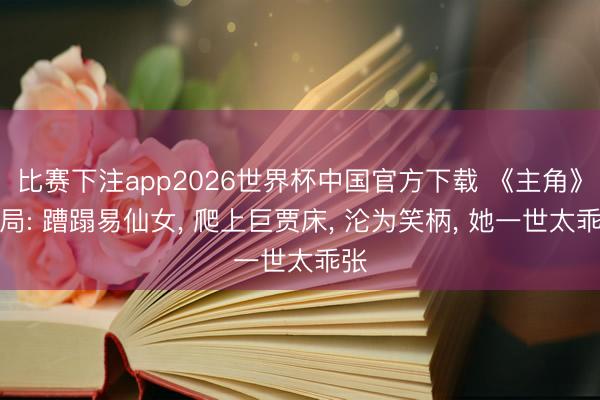 比赛下注app2026世界杯中国官方下载 《主角》结局: 蹧蹋易仙女, 爬上巨贾床, 沦为笑柄, 她一世太乖张