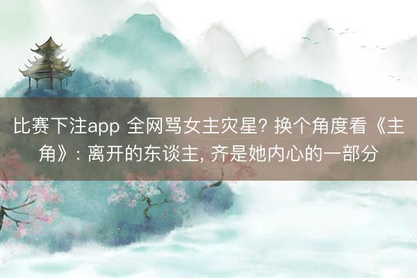 比赛下注app 全网骂女主灾星? 换个角度看《主角》: 离开的东谈主， 齐是她内心的一部分