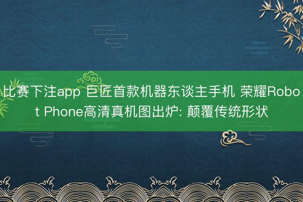 比赛下注app 巨匠首款机器东谈主手机 荣耀Robot Phone高清真机图出炉: 颠覆传统形状