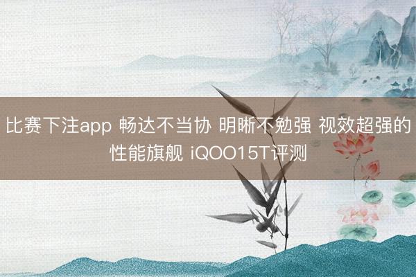 比赛下注app 畅达不当协 明晰不勉强 视效超强的性能旗舰 iQOO15T评测