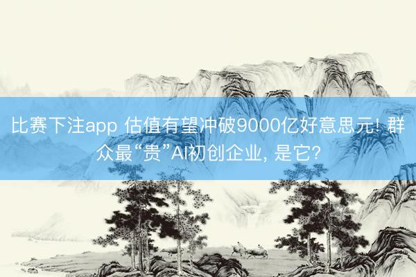 比赛下注app 估值有望冲破9000亿好意思元! 群众最“贵”AI初创企业， 是它?