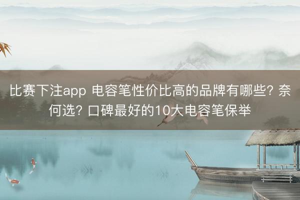 比赛下注app 电容笔性价比高的品牌有哪些? 奈何选? 口碑最好的10大电容笔保举