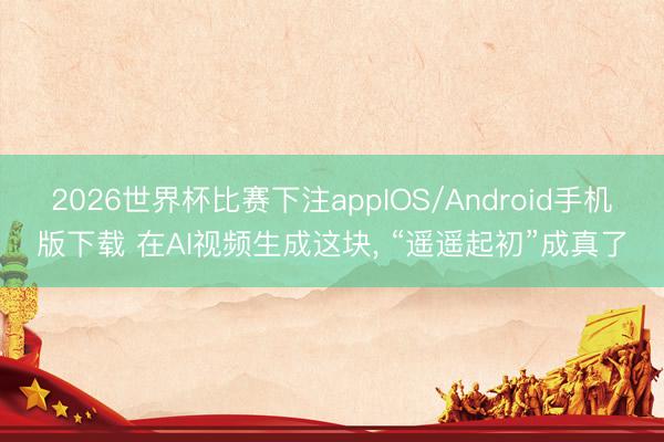 2026世界杯比赛下注appIOS/Android手机版下载 在AI视频生成这块， “遥遥起初”成真了