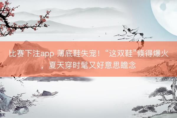 比赛下注app 薄底鞋失宠!“这双鞋”倏得爆火,夏天穿时髦又好意思瞻念
