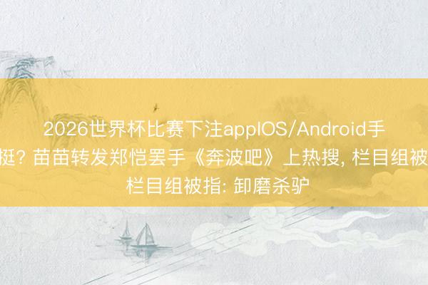 2026世界杯比赛下注appIOS/Android手机版下载 力挺? 苗苗转发郑恺罢手《奔波吧》上热搜， 栏目组被指: 卸磨杀驴