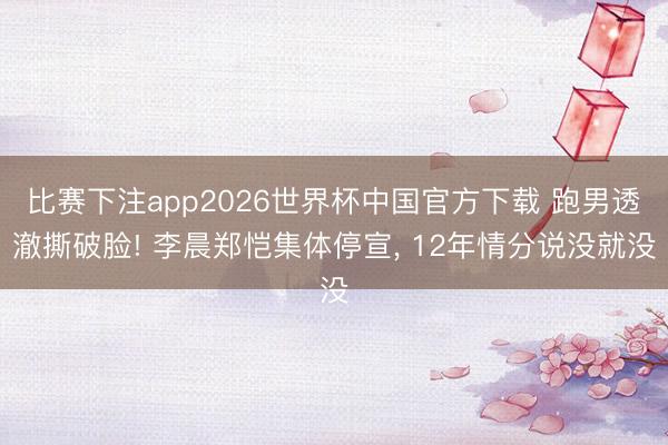 比赛下注app2026世界杯中国官方下载 跑男透澈撕破脸! 李晨郑恺集体停宣， 12年情分说没就没