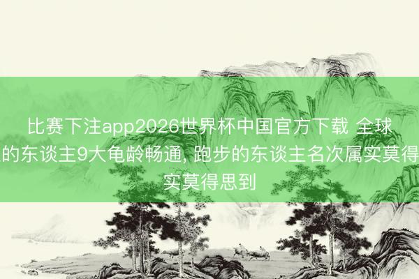 比赛下注app2026世界杯中国官方下载 全球公认的东谈主9大龟龄畅通， 跑步的东谈主名次属实莫得思到
