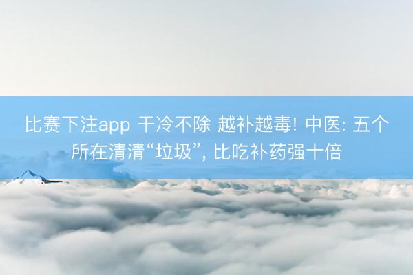 比赛下注app 干冷不除 越补越毒! 中医: 五个所在清清“垃圾”， 比吃补药强十倍