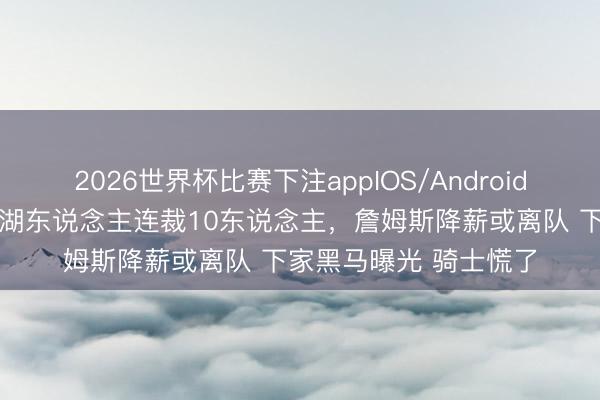 2026世界杯比赛下注appIOS/Android手机版下载 仅通宵!湖东说念主连裁10东说念主,詹姆斯降薪或离队 下家黑马曝光 骑士慌了