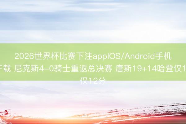 2026世界杯比赛下注appIOS/Android手机版下载 尼克斯4-0骑士重返总决赛 唐斯19+14哈登仅12分