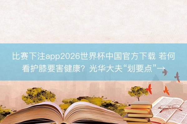 比赛下注app2026世界杯中国官方下载 若何看护膝要害健康？光华大夫“划要点”→
