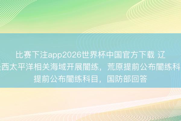 比赛下注app2026世界杯中国官方下载 辽宁舰航母编队赴西太平洋相关海域开展闇练，荒原提前公布闇练科目，国防部回答