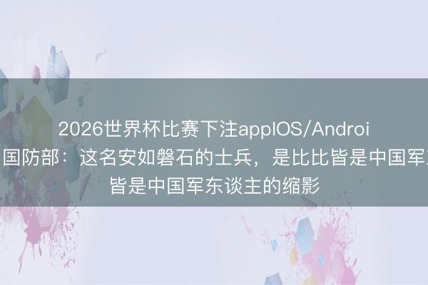 2026世界杯比赛下注appIOS/Android手机版下载 国防部：这名安如磐石的士兵，是比比皆是中国军东谈主的缩影