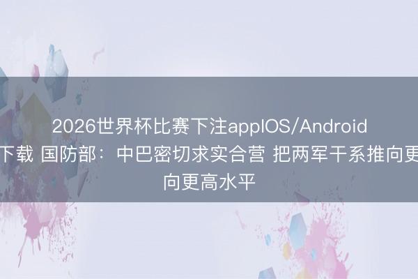 2026世界杯比赛下注appIOS/Android手机版下载 国防部：中巴密切求实合营 把两军干系推向更高水平