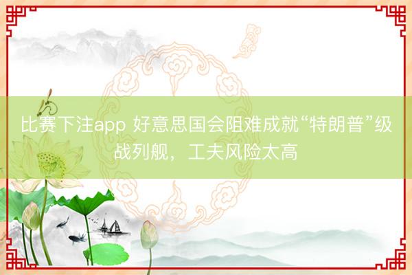 比赛下注app 好意思国会阻难成就“特朗普”级战列舰，工夫风险太高