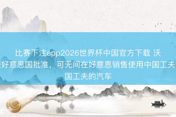 比赛下注app2026世界杯中国官方下载 沃尔沃获好意思国批准，可无间在好意思销售使用中国工夫的汽车