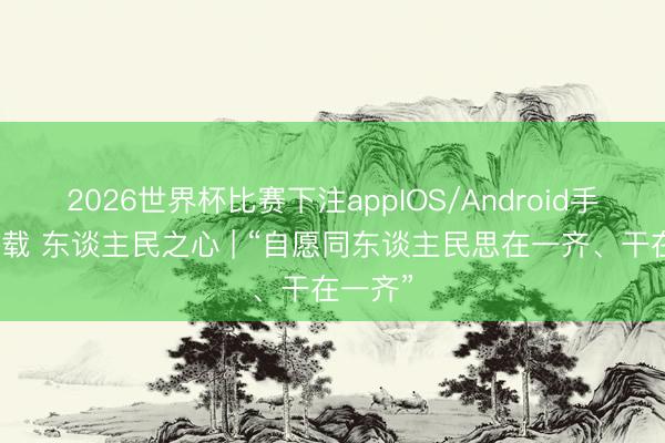 2026世界杯比赛下注appIOS/Android手机版下载 东谈主民之心 | “自愿同东谈主民思在一齐、干在一齐”