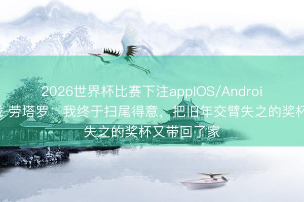 2026世界杯比赛下注appIOS/Android手机版下载 劳塔罗：我终于扫尾得意，把旧年交臂失之的奖杯又带回了家