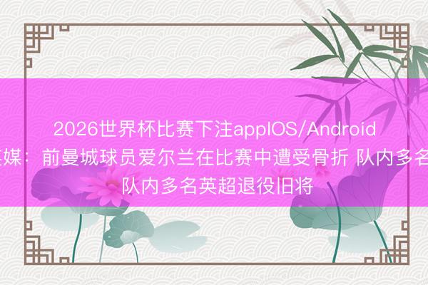 2026世界杯比赛下注appIOS/Android手机版下载 英媒:前曼城球员爱尔兰在比赛中遭受骨折 队内多名英超退役旧将