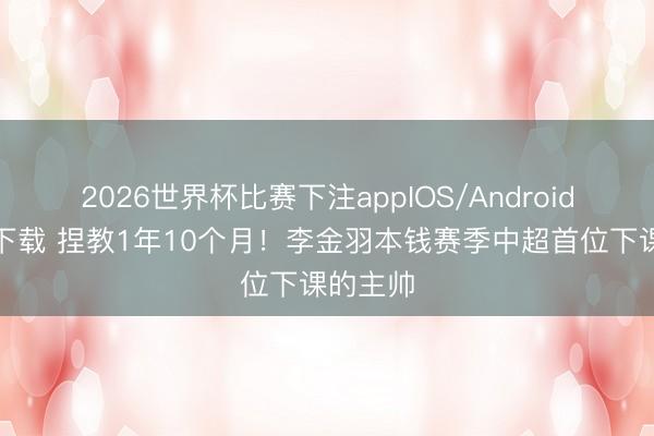 2026世界杯比赛下注appIOS/Android手机版下载 捏教1年10个月！李金羽本钱赛季中超首位下课的主帅