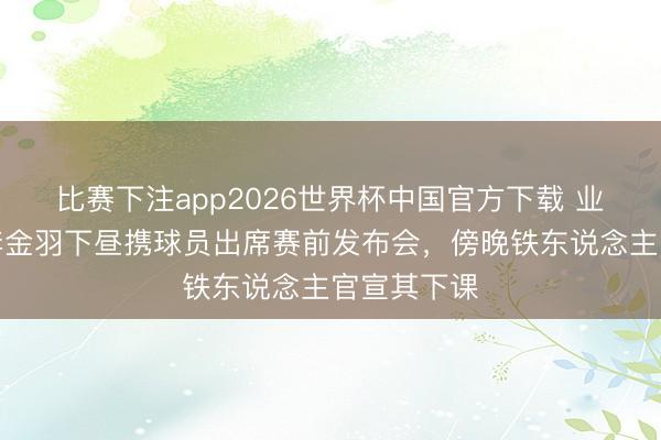 比赛下注app2026世界杯中国官方下载 业绩派头！李金羽下昼携球员出席赛前发布会，傍晚铁东说念主官宣其下课