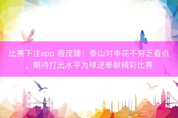 比赛下注app 宿茂臻：泰山对申花不穷乏看点，期待打出水平为球迷奉献精彩比赛