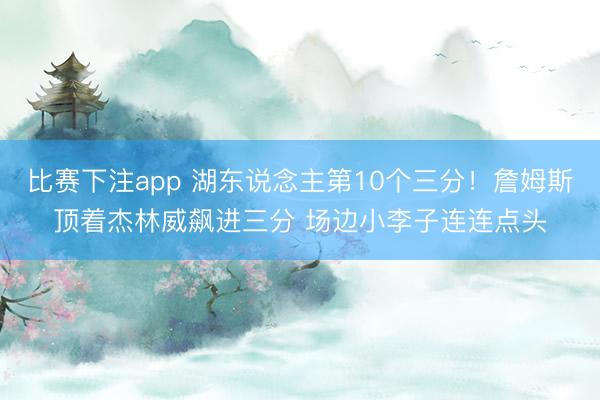 比赛下注app 湖东说念主第10个三分！詹姆斯顶着杰林威飙进三分 场边小李子连连点头