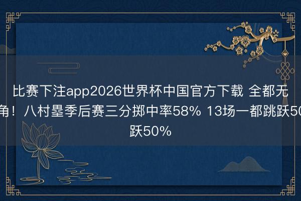 比赛下注app2026世界杯中国官方下载 全都无死角！八村塁季后赛三分掷中率58% 13场一都跳跃50%