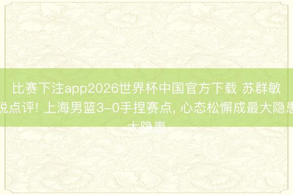 比赛下注app2026世界杯中国官方下载 苏群敏锐点评! 上海男篮3-0手捏赛点， 心态松懈成最大隐患