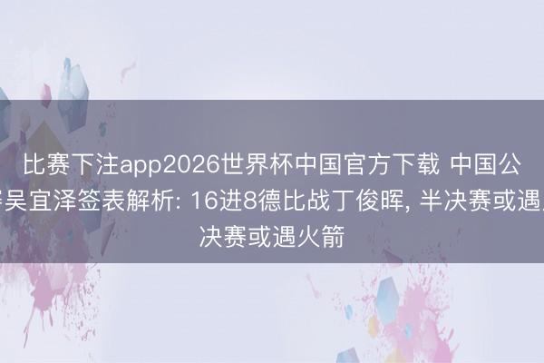 比赛下注app2026世界杯中国官方下载 中国公开赛吴宜泽签表解析: 16进8德比战丁俊晖， 半决赛或遇火箭